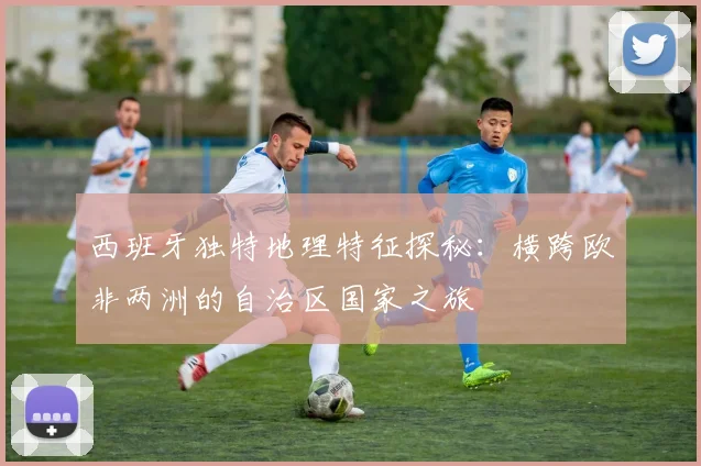 西班牙独特地理特征探秘：横跨欧非两洲的自治区国家之旅