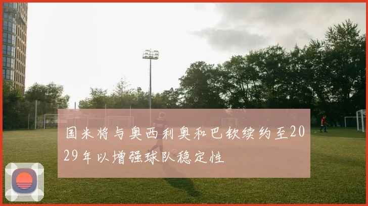 国米将与奥西利奥和巴钦续约至2029年以增强球队稳定性